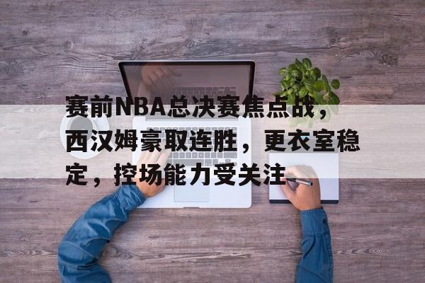 九游体育-包含赛前NBA总决赛焦点战，西汉姆豪取连胜，更衣室稳定，控场能力受关注的词条